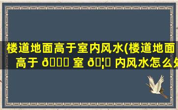 楼道地面高于室内风水(楼道地面高于 🍀 室 🦊 内风水怎么处理)